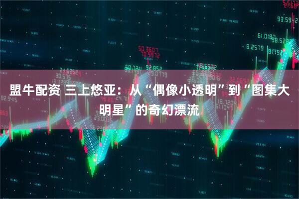 盟牛配资 三上悠亚：从“偶像小透明”到“图集大明星”的奇幻漂流