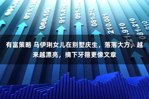 有富策略 马伊琍女儿在别墅庆生，落落大方，越来越漂亮，摘下牙箍更像文章