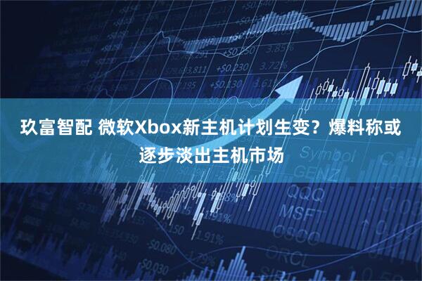玖富智配 微软Xbox新主机计划生变？爆料称或逐步淡出主机市场