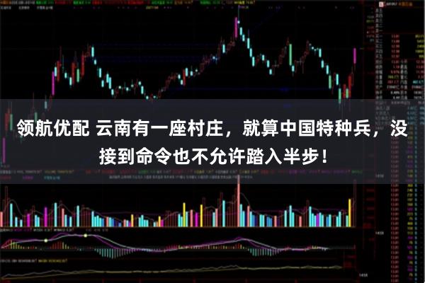 领航优配 云南有一座村庄，就算中国特种兵，没接到命令也不允许踏入半步！