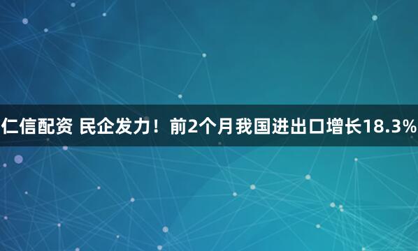 仁信配资 民企发力！前2个月我国进出口增长18.3%