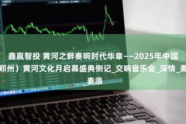 鑫赢智投 黄河之畔奏响时代华章——2025年中国（郑州）黄河文化月启幕盛典侧记_交响音乐会_深情_麦浪