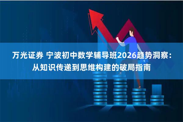 万光证券 宁波初中数学辅导班2026趋势洞察：从知识传递到思维构建的破局指南