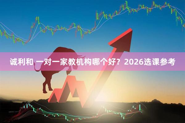 诚利和 一对一家教机构哪个好？2026选课参考