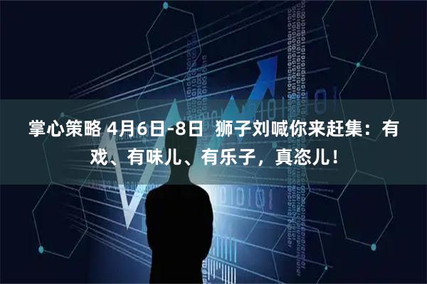 掌心策略 4月6日-8日  狮子刘喊你来赶集：有戏、有味儿、有乐子，真恣儿！