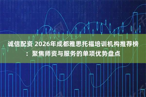 诚信配资 2026年成都雅思托福培训机构推荐榜：聚焦师资与服务的单项优势盘点