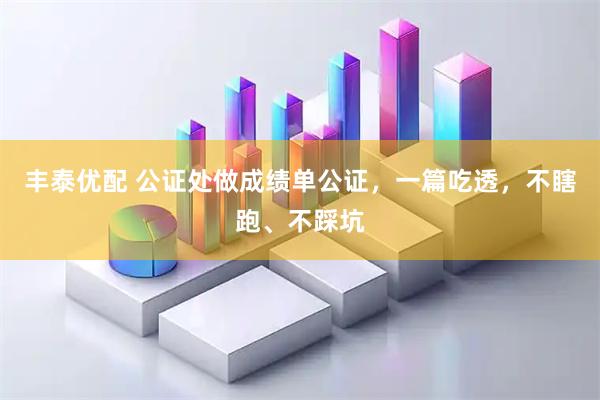 丰泰优配 公证处做成绩单公证，一篇吃透，不瞎跑、不踩坑