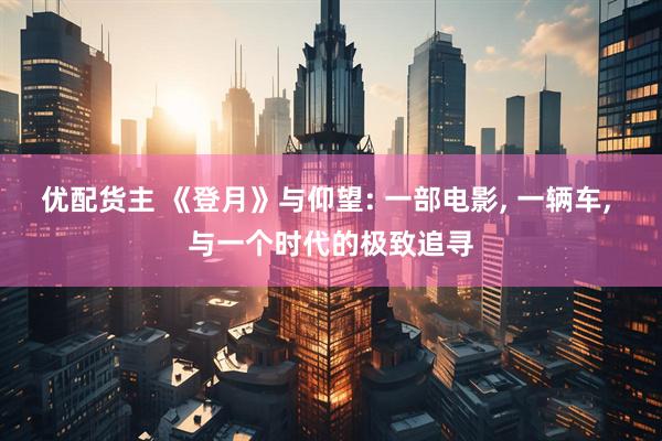 优配货主 《登月》与仰望: 一部电影, 一辆车, 与一个时代的极致追寻
