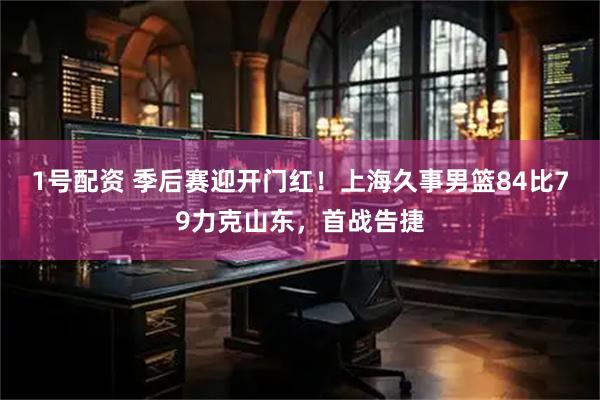 1号配资 季后赛迎开门红！上海久事男篮84比79力克山东，首战告捷