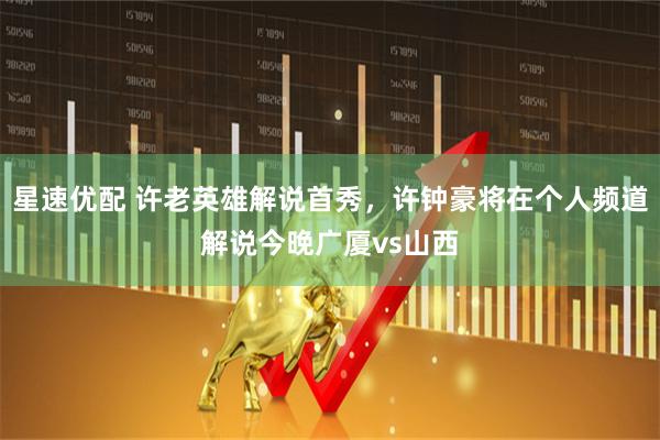 星速优配 许老英雄解说首秀，许钟豪将在个人频道解说今晚广厦vs山西
