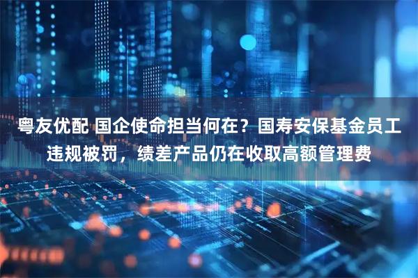 粤友优配 国企使命担当何在？国寿安保基金员工违规被罚，绩差产品仍在收取高额管理费