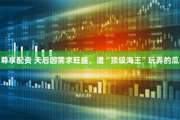尊享配资 天后因需求旺盛，遭“顶级海王”玩弄的瓜