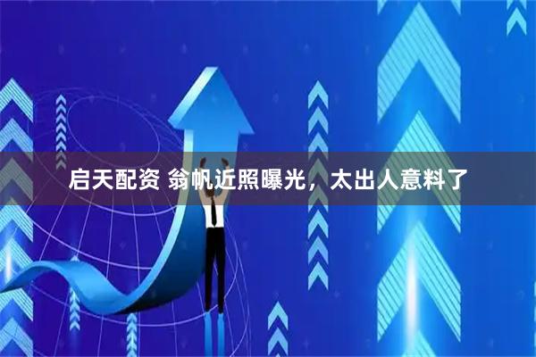 启天配资 翁帆近照曝光，太出人意料了