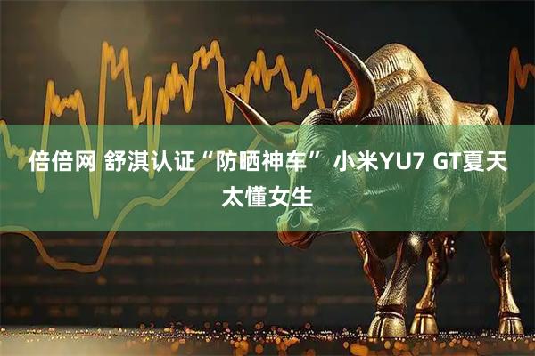 倍倍网 舒淇认证“防晒神车” 小米YU7 GT夏天太懂女生