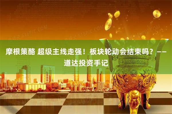 摩根策酪 超级主线走强！板块轮动会结束吗？——道达投资手记