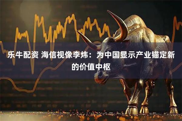 乐牛配资 海信视像李炜：为中国显示产业锚定新的价值中枢