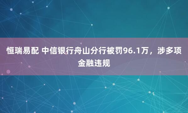 恒瑞易配 中信银行舟山分行被罚96.1万，涉多项金融违规