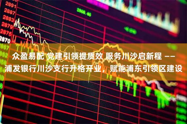 众盈易配 党建引领提质效 服务川沙启新程 ——浦发银行川沙支行升格开业,赋能浦东引领区建设
