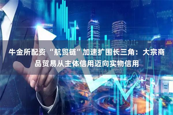 牛金所配资 “航贸链”加速扩围长三角:大宗商品贸易从主体信用迈向实物信用