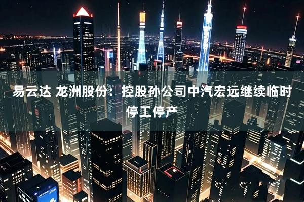 易云达 龙洲股份：控股孙公司中汽宏远继续临时停工停产