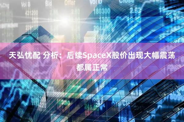 天弘忧配 分析:后续SpaceX股价出现大幅震荡都属正常